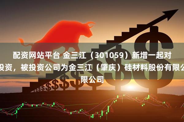 配资网站平台 金三江（301059）新增一起对外投资，被投资公司为金三江（肇庆）硅材料股份有限公司