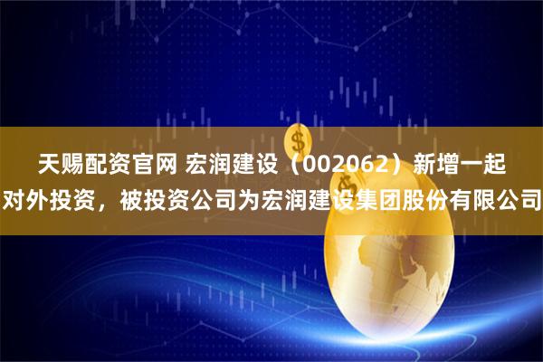 天赐配资官网 宏润建设（002062）新增一起对外投资，被投资公司为宏润建设集团股份有限公司