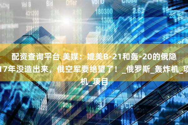 配资查询平台 美媒：媲美B-21和轰-20的俄隐轰17年没造出来，俄空军要绝望了！_俄罗斯_轰炸机_项目