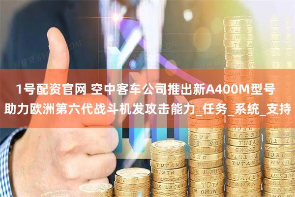 1号配资官网 空中客车公司推出新A400M型号 助力欧洲第六代战斗机发攻击能力_任务_系统_支持