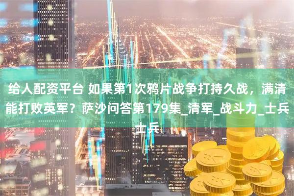 给人配资平台 如果第1次鸦片战争打持久战，满清能打败英军？萨沙问答第179集_清军_战斗力_士兵