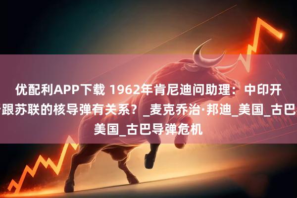优配利APP下载 1962年肯尼迪问助理：中印开战，是否跟苏联的核导弹有关系？_麦克乔治·邦迪_美国_古巴导弹危机
