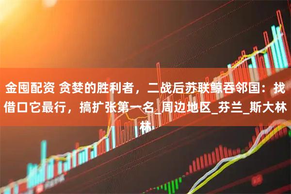 金囤配资 贪婪的胜利者，二战后苏联鲸吞邻国：找借口它最行，搞扩张第一名_周边地区_芬兰_斯大林