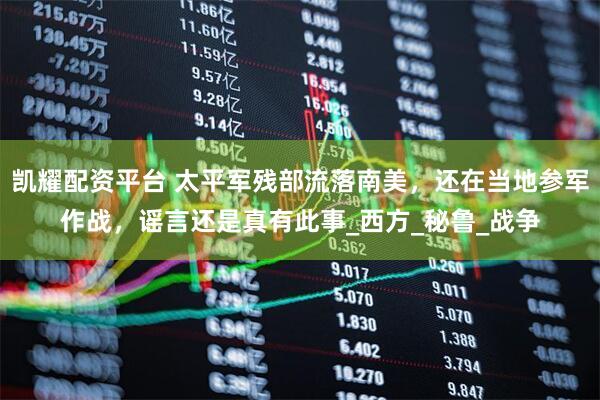 凯耀配资平台 太平军残部流落南美，还在当地参军作战，谣言还是真有此事_西方_秘鲁_战争