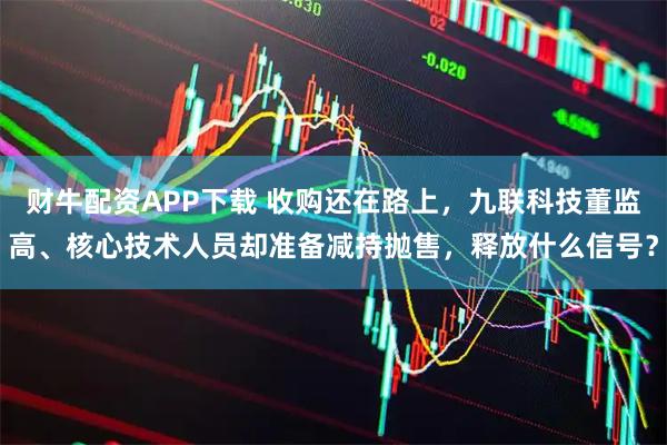财牛配资APP下载 收购还在路上，九联科技董监高、核心技术人员却准备减持抛售，释放什么信号？