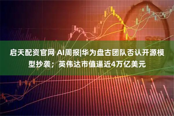 启天配资官网 AI周报|华为盘古团队否认开源模型抄袭；英伟达市值逼近4万亿美元