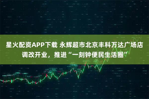 星火配资APP下载 永辉超市北京丰科万达广场店调改开业，推进“一刻钟便民生活圈”
