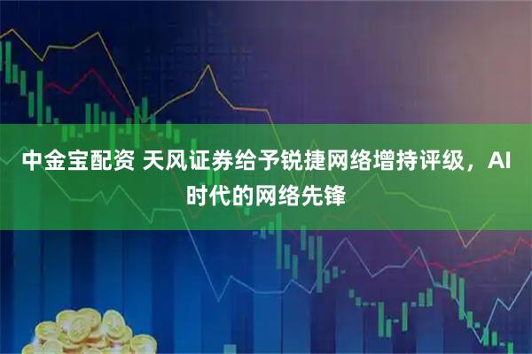 中金宝配资 天风证券给予锐捷网络增持评级，AI时代的网络先锋