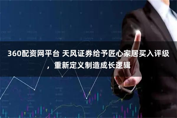 360配资网平台 天风证券给予匠心家居买入评级，重新定义制造成长逻辑