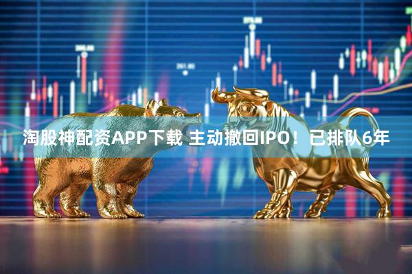 淘股神配资APP下载 主动撤回IPO！已排队6年