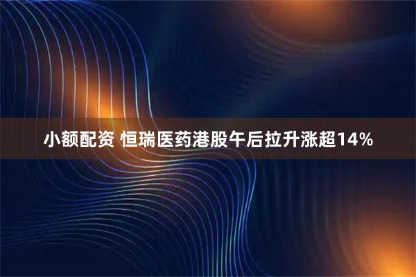 小额配资 恒瑞医药港股午后拉升涨超14%