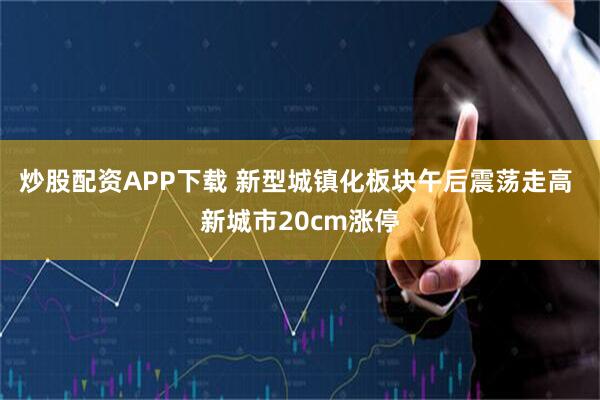 炒股配资APP下载 新型城镇化板块午后震荡走高 新城市20cm涨停