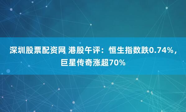 深圳股票配资网 港股午评：恒生指数跌0.74%，巨星传奇涨超70%
