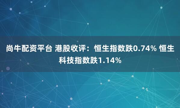 尚牛配资平台 港股收评：恒生指数跌0.74% 恒生科技指数跌1.14%