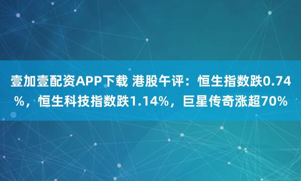壹加壹配资APP下载 港股午评：恒生指数跌0.74%，恒生科技指数跌1.14%，巨星传奇涨超70%