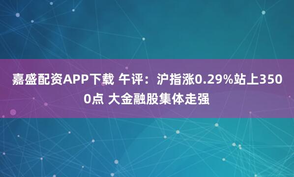 嘉盛配资APP下载 午评：沪指涨0.29%站上3500点 大金融股集体走强