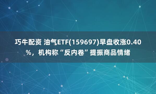 巧牛配资 油气ETF(159697)早盘收涨0.40%，机构称“反内卷”提振商品情绪