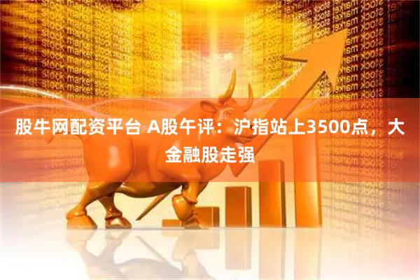 股牛网配资平台 A股午评：沪指站上3500点，大金融股走强