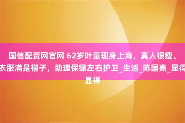 国信配资网官网 62岁叶童现身上海，真人很瘦、衣服满是褶子，助理保镖左右护卫_生活_陈国熹_显得