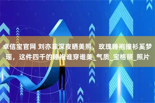 卓信宝官网 刘亦菲深夜晒美照，玫瑰睡袍撞衫奚梦瑶，这件四千的睡袍谁穿谁美_气质_宝格丽_照片