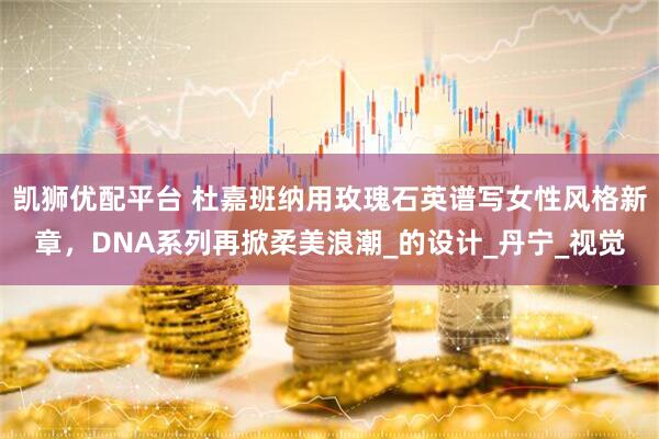 凯狮优配平台 杜嘉班纳用玫瑰石英谱写女性风格新章，DNA系列再掀柔美浪潮_的设计_丹宁_视觉