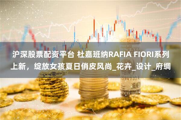 沪深股票配资平台 杜嘉班纳RAFIA FIORI系列上新，绽放女孩夏日俏皮风尚_花卉_设计_府绸