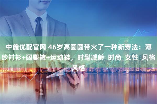 中鑫优配官网 46岁高圆圆带火了一种新穿法：薄纱衬衫+阔腿裤+运动鞋，时髦减龄_时尚_女性_风格