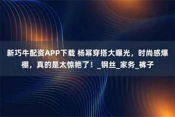 新巧牛配资APP下载 杨幂穿搭大曝光，时尚感爆棚，真的是太惊艳了！_钢丝_家务_裤子