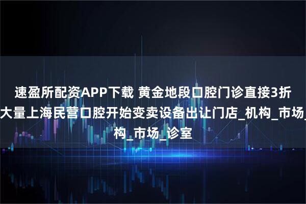 速盈所配资APP下载 黄金地段口腔门诊直接3折转让 大量上海民营口腔开始变卖设备出让门店_机构_市场_诊室