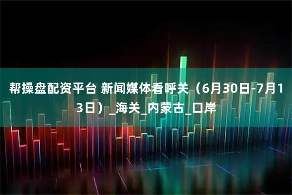 帮操盘配资平台 新闻媒体看呼关（6月30日-7月13日）_海关_内蒙古_口岸