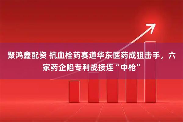 聚鸿鑫配资 抗血栓药赛道华东医药成狙击手，六家药企陷专利战接连“中枪”