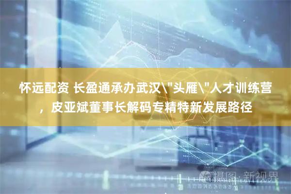 怀远配资 长盈通承办武汉＂头雁＂人才训练营，皮亚斌董事长解码专精特新发展路径