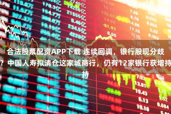 合法股票配资APP下载 连续回调，银行股现分歧？中国人寿拟清仓这家城商行，仍有12家银行获增持