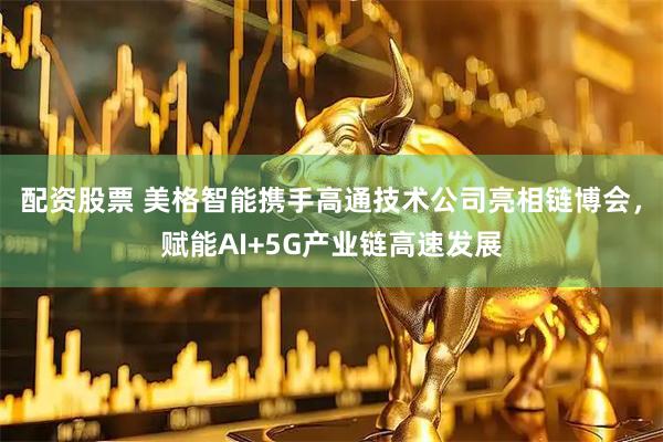 配资股票 美格智能携手高通技术公司亮相链博会，赋能AI+5G产业链高速发展