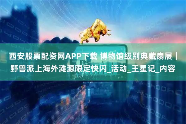 西安股票配资网APP下载 博物馆级别典藏扇展｜野兽派上海外滩源限定快闪_活动_王星记_内容