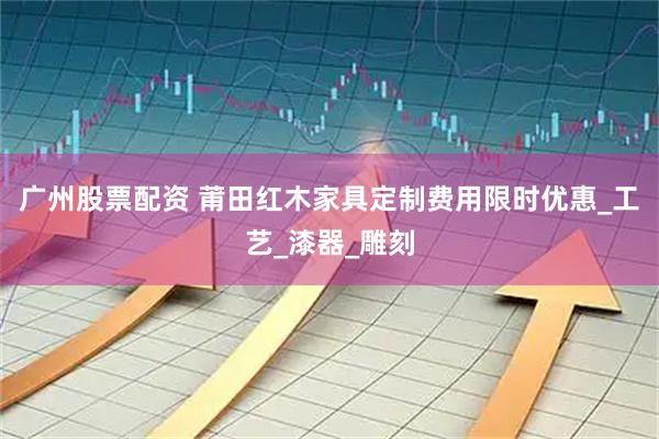 广州股票配资 莆田红木家具定制费用限时优惠_工艺_漆器_雕刻