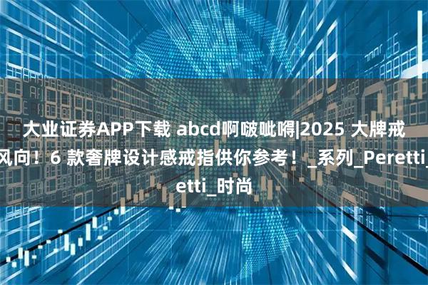 大业证券APP下载 abcd啊啵呲嘚|2025 大牌戒指新风向！6 款奢牌设计感戒指供你参考！_系列_Peretti_时尚