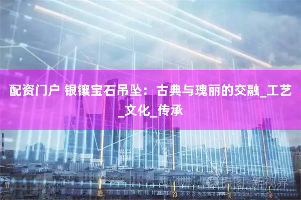配资门户 银镶宝石吊坠：古典与瑰丽的交融_工艺_文化_传承