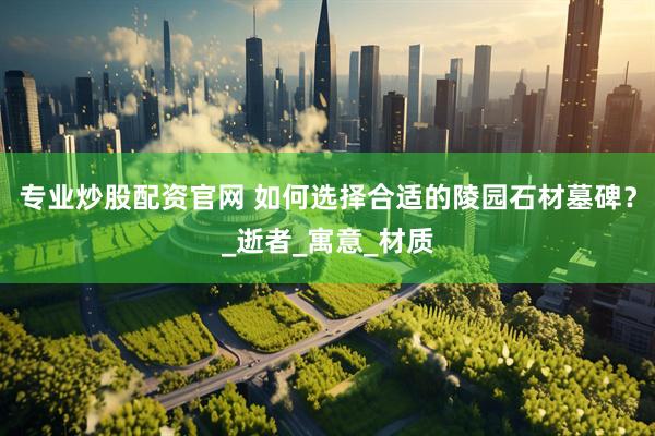 专业炒股配资官网 如何选择合适的陵园石材墓碑？_逝者_寓意_材质