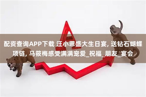 配资查询APP下载 汪小菲盛大生日宴, 送钻石蝴蝶项链, 马筱梅感受满满宠爱_祝福_朋友_宴会