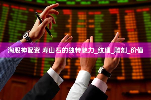 淘股神配资 寿山石的独特魅力_纹理_雕刻_价值