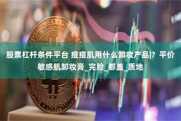 股票杠杆条件平台 痘痘肌用什么卸妆产品|？平价敏感肌卸妆膏_完脸_都盖_质地