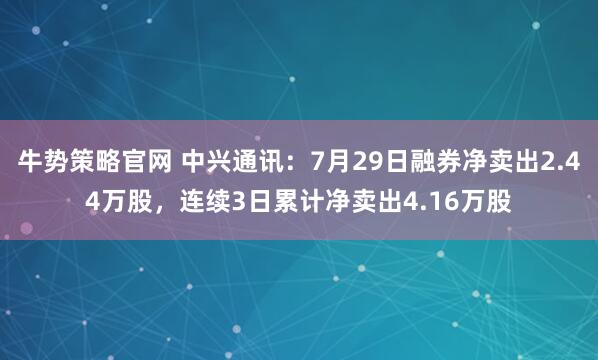 牛势策略官网 中兴通讯：7月29日融券净卖出2.44万股，连续3日累计净卖出4.16万股