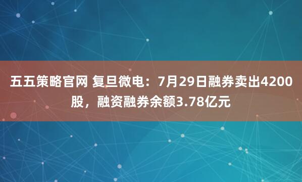 五五策略官网 复旦微电：7月29日融券卖出4200股，融资融券余额3.78亿元