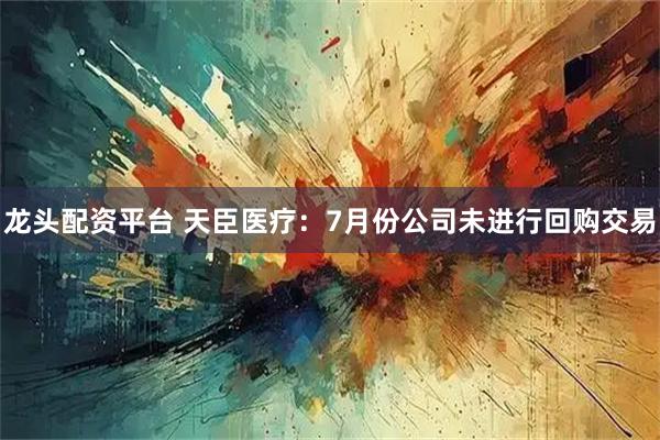 龙头配资平台 天臣医疗：7月份公司未进行回购交易