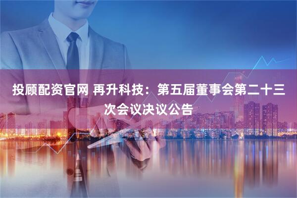 投顾配资官网 再升科技：第五届董事会第二十三次会议决议公告