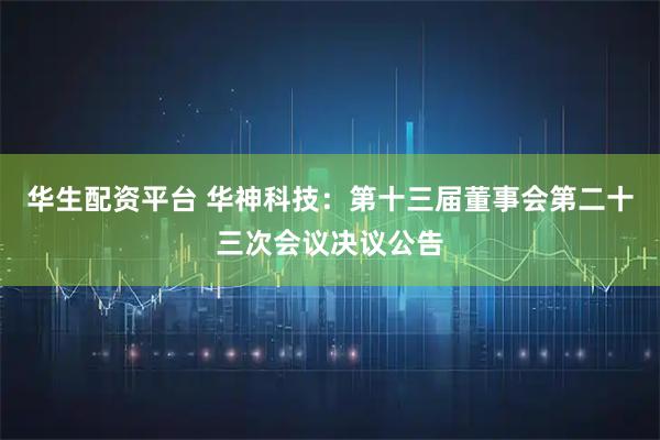 华生配资平台 华神科技：第十三届董事会第二十三次会议决议公告