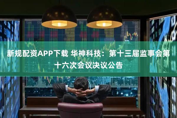 新规配资APP下载 华神科技：第十三届监事会第十六次会议决议公告