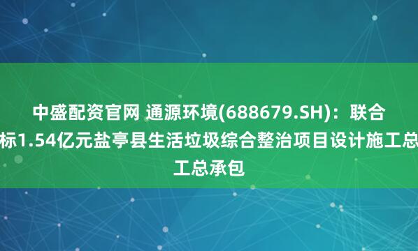 中盛配资官网 通源环境(688679.SH)：联合体中标1.54亿元盐亭县生活垃圾综合整治项目设计施工总承包