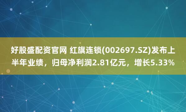 好股盛配资官网 红旗连锁(002697.SZ)发布上半年业绩，归母净利润2.81亿元，增长5.33%